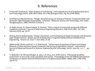 9. References
1. G Harinath Gowd et al, “Static Analysis of Leaf Spring”, International Journal of Engineering Science
and Technology (IJEST), ISSN: 0975-5462, Vol. 4 No.08 August 2012, Pg. No (3794-3803)
2. Senthilkumar Mouleeswaran, “Design, Manufacturing and Testing of Polymer Composite Multi-Leaf
Spring for Light Passenger Automobiles - A Review”, Materials Science and Technology, Prof. Sabar
Hutagalung (Ed.), ISBN: 978-953-51-0193-2
3. B. Raghu Kumar, R. Vijaya Prakash, N. Ramesh, “Static analysis of mono leaf spring with different
composite materials”, Journal of Mechanical Engineering Research, ISSN 2141-2383 , Vol. 5(2),
February 2013, pp. 32-37.
4. Shishay Amare Gebremeskel, “Design, Simulation, and Prototyping of Single Composite Leaf Spring for
Light Weight Vehicle”, Global Journal of Researches in Engineering Mechanical and Mechanics
Engineering, Volume 12, Issue 7 ,Year 2012, 21-30
5. Makarand B. Shirke and Prof. V .D .Wakchaure, “Performance Association of Static and Fatigue
Behavior of Steel and Glass Epoxy Composite Leaf Spring of Light Motor Vehicle”, International
Journal of Advanced Research in Science, Engineering and Technology, Vol.01, Issue 04, year ?, pp.
08- 11
6. S. Abdullah, F.N. Ahmad Refngah, A. Jalar, L.B. Chua, A.K. Ariffin And A. “FEA-based durability
assessment: A case study using a parabolic leaf spring”, Proceedings of the 7th WSEAS International
Conference on System Science And Simulation In Engineering (ICOSSSE 2008), ISSN: 1790-2769,
pp-67-72
01/25/16 International Conference on Trends in Product Life Cycle, Modeling, Simulation and Synthesis 20
 