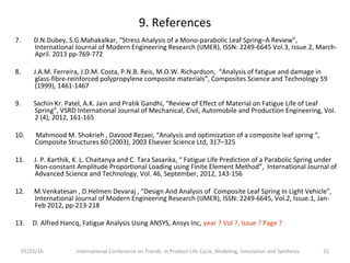 9. References
7. D.N.Dubey, S.G.Mahakalkar, “Stress Analysis of a Mono-parabolic Leaf Spring–A Review”,
International Journal of Modern Engineering Research (IJMER), ISSN: 2249-6645 Vol.3, Issue.2, March-
April. 2013 pp-769-772
8. J.A.M. Ferreira, J.D.M. Costa, P.N.B. Reis, M.O.W. Richardson, “Analysis of fatigue and damage in
glass-fibre-reinforced polypropylene composite materials”, Composites Science and Technology 59
(1999), 1461-1467
9. Sachin Kr. Patel, A.K. Jain and Pratik Gandhi, “Review of Effect of Material on Fatigue Life of Leaf
Spring”, VSRD International Journal of Mechanical, Civil, Automobile and Production Engineering, Vol.
2 (4), 2012, 161-165
10. Mahmood M. Shokrieh , Davood Rezaei, “Analysis and optimization of a composite leaf spring ”,
Composite Structures 60 (2003), 2003 Elsevier Science Ltd, 317–325
11. J. P. Karthik, K. L. Chaitanya and C. Tara Sasanka, “ Fatigue Life Prediction of a Parabolic Spring under
Non-constant Amplitude Proportional Loading using Finite Element Method”, International Journal of
Advanced Science and Technology, Vol. 46, September, 2012, 143-156
12. M.Venkatesan , D.Helmen Devaraj , “Design And Analysis of Composite Leaf Spring In Light Vehicle”,
International Journal of Modern Engineering Research (IJMER), ISSN: 2249-6645, Vol.2, Issue.1, Jan-
Feb 2012, pp-213-218
13. D. Alfred Hancq, Fatigue Analysis Using ANSYS, Ansys Inc, year ? Vol ?, Issue ? Page ?
01/25/16 International Conference on Trends in Product Life Cycle, Modeling, Simulation and Synthesis 21
 