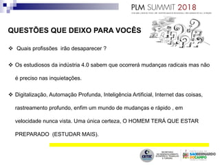 QUESTÕES QUE DEIXO PARA VOCÊS
 Quais profissões irão desaparecer ?
 Os estudiosos da indústria 4.0 sabem que ocorrerá mudanças radicais mas não
é preciso nas inquietações.
 Digitalização, Automação Profunda, Inteligência Artificial, Internet das coisas,
rastreamento profundo, enfim um mundo de mudanças e rápido , em
velocidade nunca vista. Uma única certeza, O HOMEM TERÁ QUE ESTAR
PREPARADO (ESTUDAR MAIS).
 