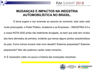 O tema sugere e nos arremete ao assunto do momento, todo setor está
muito preocupado, o Poder Público, Academia e as Empresas – INDÚSTRIA 4.0 e
a nossa ROTA 2030 ainda não totalmente divulgado, se bem que este tem muitos
dos itens derivados da primeira, evidente que temos alguns pontos característicos
do país. Como iremos encarar este novo desafio? Estamos preparados? Estamos
preparando? Nós não podemos vacilar neste momento.
 É necessário voltar um pouco a história das revoluções industriais:
 