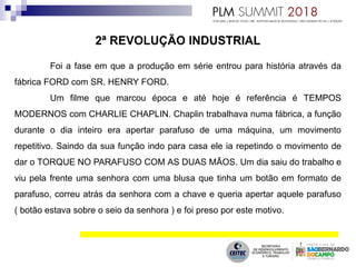 Foi a fase em que a produção em série entrou para história através da
fábrica FORD com SR. HENRY FORD.
Um filme que marcou época e até hoje é referência é TEMPOS
MODERNOS com CHARLIE CHAPLIN. Chaplin trabalhava numa fábrica, a função
durante o dia inteiro era apertar parafuso de uma máquina, um movimento
repetitivo. Saindo da sua função indo para casa ele ia repetindo o movimento de
dar o TORQUE NO PARAFUSO COM AS DUAS MÃOS. Um dia saiu do trabalho e
viu pela frente uma senhora com uma blusa que tinha um botão em formato de
parafuso, correu atrás da senhora com a chave e queria apertar aquele parafuso
( botão estava sobre o seio da senhora ) e foi preso por este motivo.
 