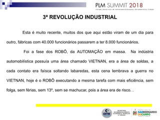 Esta é muito recente, muitos dos que aqui estão viram de um dia para
outro, fábricas com 40.000 funcionários passarem a ter 8.000 funcionários.
Foi a fase dos ROBÔ, da AUTOMAÇÃO em massa. Na indústria
automobilística possuía uma área chamado VIETNAN, era a área de soldas, a
cada contato era faísca soltando labaredas, esta cena lembrava a guerra no
VIETNAN, hoje é o ROBÔ executando a mesma tarefa com mais eficiência, sem
folga, sem férias, sem 13º, sem se machucar, pois a área era de risco. .
 