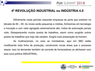 4ª REVOLUÇÃO INDUSTRIAL ou INDÚSTRIA 4.0
Dificilmente neste período nascerão empresas do porte que existiam na
década de 80 – 90. As novas serão pequenas e médias, fortíssimas em tecnologia
e inovação e com valor agregado extremamente alto, índice de automação jamais
visto. Desaparecerão muitos postos de trabalhos, assim como surgirão outros
postos de trabalhos que hoje não existem. Exigirá mais preparação do homem.
As multinacionais, no caso as montadoras, aqui em SBC estão
modificando toda linha de produção, construindo novas áreas que o processo
requer. Isso irá demandar também da corrente de fornecedores se alinharem com
esta nova política INDUSTRIAL.
 