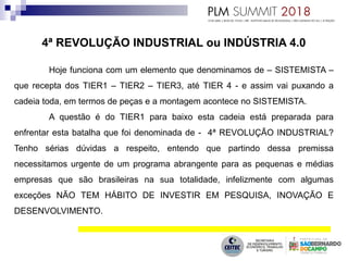 4ª REVOLUÇÃO INDUSTRIAL ou INDÚSTRIA 4.0
Hoje funciona com um elemento que denominamos de – SISTEMISTA –
que recepta dos TIER1 – TIER2 – TIER3, até TIER 4 - e assim vai puxando a
cadeia toda, em termos de peças e a montagem acontece no SISTEMISTA.
A questão é do TIER1 para baixo esta cadeia está preparada para
enfrentar esta batalha que foi denominada de - 4ª REVOLUÇÃO INDUSTRIAL?
Tenho sérias dúvidas a respeito, entendo que partindo dessa premissa
necessitamos urgente de um programa abrangente para as pequenas e médias
empresas que são brasileiras na sua totalidade, infelizmente com algumas
exceções NÃO TEM HÁBITO DE INVESTIR EM PESQUISA, INOVAÇÃO E
DESENVOLVIMENTO.
 