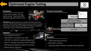32For SAP Internal an SAP partner use only© 2017 SAP SE or an SAP affiliate company. All rights reserved. ǀ
Company
Solution
Benefits
In line with its motto “Driving
performance”, Mercedes-AMG
develops high performance cars
Situation: Engine testing is a costly and data-intensive
process. While most engine failures occur within minutes,
failed tests could not be identified until after completion,
resulting in hours of lost time and resources.
• IoT-enabled test bench
• SAP HANA to manage sensor data
• SAP ERP on HANA for Quality Management
• Real-Time Quality Assurance solution (RQA)
• SAP Business Objects products for analysis
• Mobile app for engineers
• >76% improved processes
• 94% faster runtimes
• 1 day equivalent increase in weekly testing capacity
Process Innovation
Test bench
Sensor data
SAP ERP on HANA
Quality Management
RQA
SAP HANA
SAP BusinessObjects
Platform, Analysis, Prediction
Mobile App
© 2017 SAP SE or an SAP affiliate company. All rights reserved.
Optimized Engine Testing
 