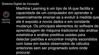 Sistema Digital de Inovação
Machine
Learning
Machine Learning é um tipo de IA que facilita a
capacidade de um computador em aprender e
essencialmente ensinar-se a evoluir à medida que
ele é exposto a novos dados e em constante
mudança. Os principais elementos do software de
aprendizagem de máquina tradicional são análise
estatística e análise preditiva usadas para
detectar padrões e encontrar insights escondidos
com base em dados observados de cálculos
anteriores sem ser programado sobre onde
procurar.
 