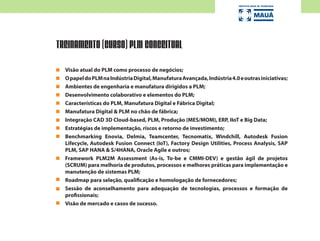 Visão atual do PLM como processo de negócios;
OpapeldoPLMnaIndústriaDigital,ManufaturaAvançada,Indústria4.0eoutrasiniciativas;
Ambientes de engenharia e manufatura dirigidos a PLM;
Desenvolvimento colaborativo e elementos do PLM;
Características do PLM, Manufatura Digital e Fábrica Digital;
Manufatura Digital & PLM no chão de fábrica;
Integração CAD 3D Cloud-based, PLM, Produção (MES/MOM), ERP, IIoT e Big Data;
Estratégias de implementação, riscos e retorno de investimento;
Benchmarking Enovia, Delmia, Teamcenter, Tecnomatix, Windchill, Autodesk Fusion
Lifecycle, Autodesk Fusion Connect (IoT), Factory Design Utilities, Process Analysis, SAP
PLM, SAP HANA & S/4HANA, Oracle Agile e outros;
Framework PLM2M Assessment (As-is, To-be e CMMI-DEV) e gestão ágil de projetos
(SCRUM) para melhoria de produtos, processos e melhores práticas para implementação e
manutenção de sistemas PLM;
Roadmap para seleção, qualificação e homologação de fornecedores;
Sessão de aconselhamento para adequação de tecnologias, processos e formação de
profissionais;
Visão de mercado e casos de sucesso.
TREINAMENTO (CURSO) PLM CONCEITUAL
 