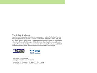 Prof Dr Evandro Gama
Engenheiro de Produção Mecânica, chairman e advisor para a Cadware-Technology. Promove
educação e assessoria em soluções CAD Cloud-based, Projeto de Produto e Fábrica, PLM, ERP,
MES, Fábrica Digital e Simulação, AEC e BIM. Mestre em Engenharia de Produção, Planejamento
e Controle de Sistemas Produtivos pela UFSCar. Doutor em Engenharia Mecânica, na linha de
pesquisa Planejamento, Simulação e Gerenciamento de Sistemas de Manufatura, pela EESC/USP.
Professor Especialista para o Centro de Pesquisas do Instituto Mauá de Tecnologia.
CADWARE-TECHNOLOGY
Educação e Eventos para a Indústria
WWW.CADWARE-TECHNOLOGY.COM
 