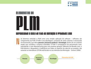 ão devemos entender o PLM como uma simples aplicação de software – softwares são
componentes do PLM. O PLM é uma abordagem, composta de vários sistemas e estruturada
em frameworks, que releva pessoas, processos/práticas e tecnologia, dentro de um contexto
amplo que considera a empresa estendida. O PLM é consequência do pensamento Lean,
estendendo o Lean Manufacturing para uma próxima geração. Diferente da filosofia Lean, o
PLM elimina o desperdício e ineficiência em todos os aspectos da vida de um produto, não
somente na manufatura. O PLM está focado no uso intensivo da informação - Grieves (2006).
ELEMENSTOS DO
PLMGerenciando o Ciclo de Vida da Inovação e Produtos Lean
Pessoas
Pocessos/
Prática
Elementos do PLM
N
Tecnologia
 