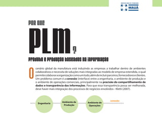 cenário global da manufatura está induzindo as empresas a trabalhar dentro de ambientes
colaborativos e necessita de soluções mais integradas ao modelo de empresa estendida, o qual
permitecolaboraraorganizaçãocomoumtodo,alémdeincluirparceiros,fornecedoreseclientes.
Um problema comum é a conexão (interface) entre a engenharia, o ambiente de produção e
o ambiente de operações comerciais, principalmente na precisão do compartilhamento de
dados e transparência das informações. Para que essa transparência possa ser melhorada,
deve haver mais integração dos processos de negócios envolvidos - Kletti (2007).
POR QUE
?PLMProduto e produção baseados na informação
Engenharia
Ambiente de
Produção
conexão
O
Ambiente de
Operações
 