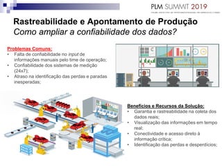 Rastreabilidade e Apontamento de Produção
Como ampliar a confiabilidade dos dados?
Problemas Comuns:
• Falta de confiabilidade no input de
informações manuais pelo time de operação;
• Confiabilidade dos sistemas de medição
(24x7);
• Atraso na identificação das perdas e paradas
inesperadas;
Benefícios e Recursos da Solução:
• Garantia e rastreabilidade na coleta dos
dados reais;
• Visualização das informações em tempo
real;
• Conectividade e acesso direto à
informação crítica;
• Identificação das perdas e desperdícios;
 