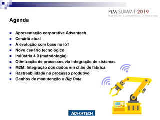  Apresentação corporativa Advantech
 Cenário atual
 A evolução com base no IoT
 Novo cenário tecnológico
 Indústria 4.0 (metodologia)
 Otimização de processos via integração de sistemas
 M2M: Integração dos dados em chão de fábrica
 Rastreabilidade no processo produtivo
 Ganhos de manutenção e Big Data
Agenda
 