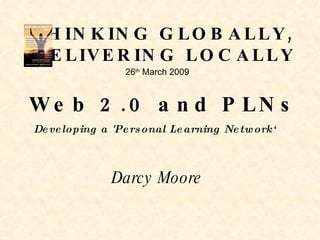 THINKING GLOBALLY, DELIVERING LOCALLY Web 2.0 and PLNs 26 th  March 2009 Developing a 'Personal Learning Network‘ Darcy Moore 