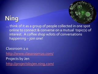 Ning… think of it as a group of people collected in one spot online to connect & converse on a mutual  topic(s) of interest.  A coffee shop w/lots of conversations happening – join one!Classroom 2.0http://www.classroom20.com/Projects by Jenhttp://projectsbyjen.ning.com/