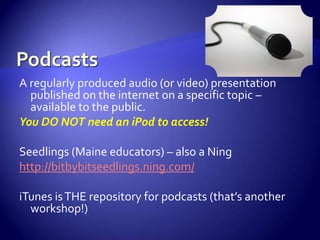 PodcastsA regularly produced audio (or video) presentation published on the internet on a specific topic – available to the public.  You DO NOT need an iPod to access!Seedlings (Maine educators) – also a Ninghttp://bitbybitseedlings.ning.com/iTunes is THE repository for podcasts (that’s another workshop!)