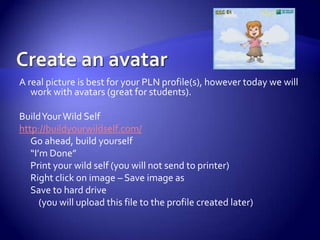 Create an avatarA real picture is best for your PLN profile(s), however today we will work with avatars (great for students).  Build Your Wild Selfhttp://buildyourwildself.com/Go ahead, build yourself“I’m Done”Print your wild self (you will not send to printer)Right click on image – Save image asSave to hard drive	    (you will upload this file to the profile created later)