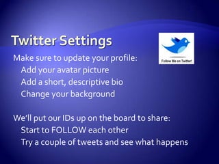 Twitter SettingsMake sure to update your profile:Add your avatar picture	Add a short, descriptive bioChange your backgroundWe’ll put our IDs up on the board to share:Start to FOLLOW each otherTry a couple of tweets and see what happens