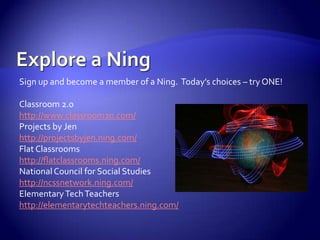 Explore a NingSign up and become a member of a Ning.  Today’s choices – try ONE!Classroom 2.0http://www.classroom20.com/Projects by Jenhttp://projectsbyjen.ning.com/Flat Classroomshttp://flatclassrooms.ning.com/National Council for Social Studieshttp://ncssnetwork.ning.com/Elementary Tech Teachershttp://elementarytechteachers.ning.com/