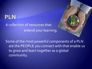 PLNA collection of resources that 			extend your learning.Some of the most powerful components of a PLN are the PEOPLE you connect with that enable us to grow and learn together as a global community.
