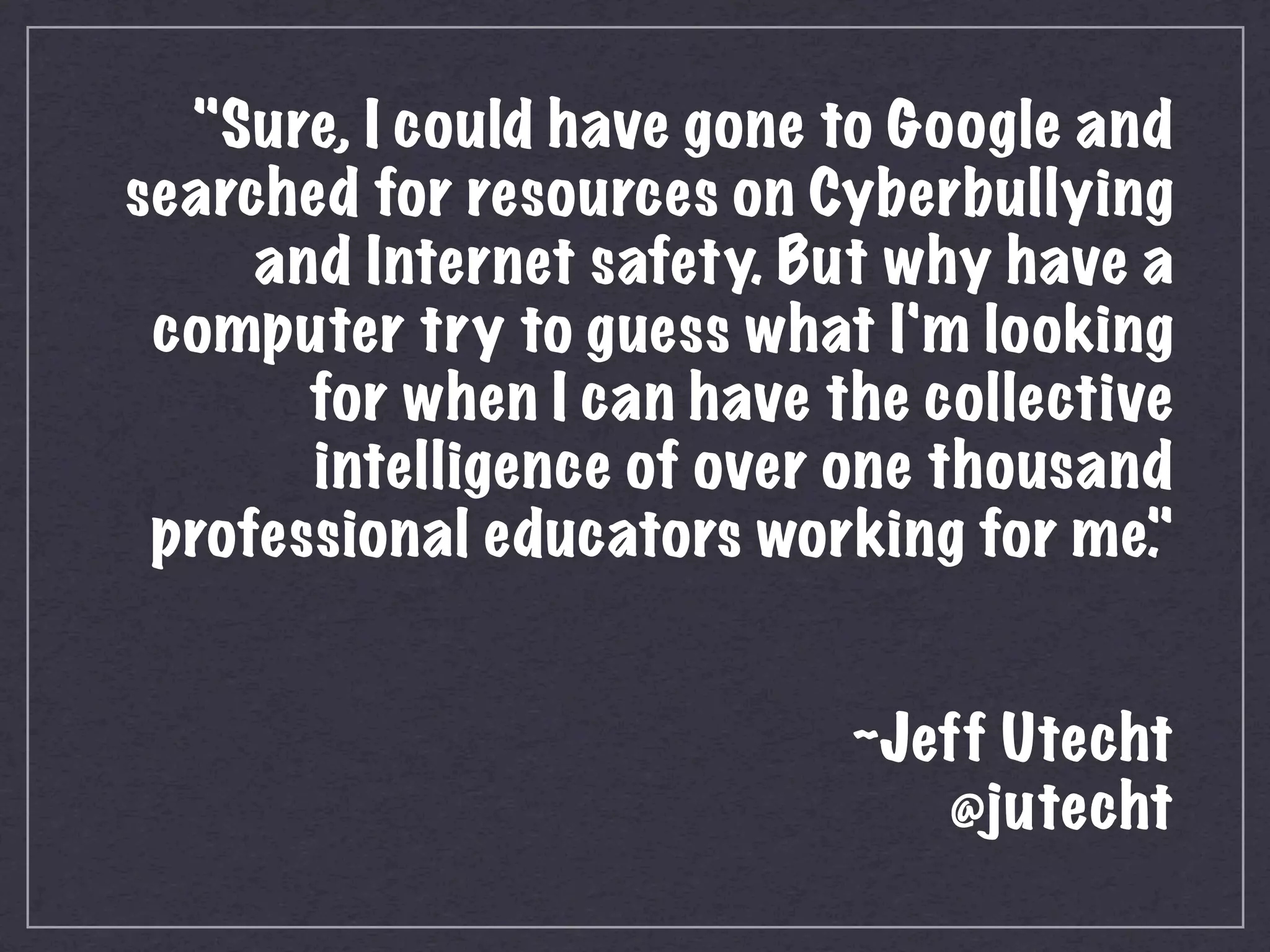  "Sure, I could have gone to Google and
    searched for resources on Cyberbullying
         and Internet safety. But why have a
     computer try to guess what I'm looking
           for when I can have the collective
           intelligence of over one thousand
     professional educators working for me. "
                                              
                                              
                                 ~Jeff Utecht
                                     @jutecht
 
 