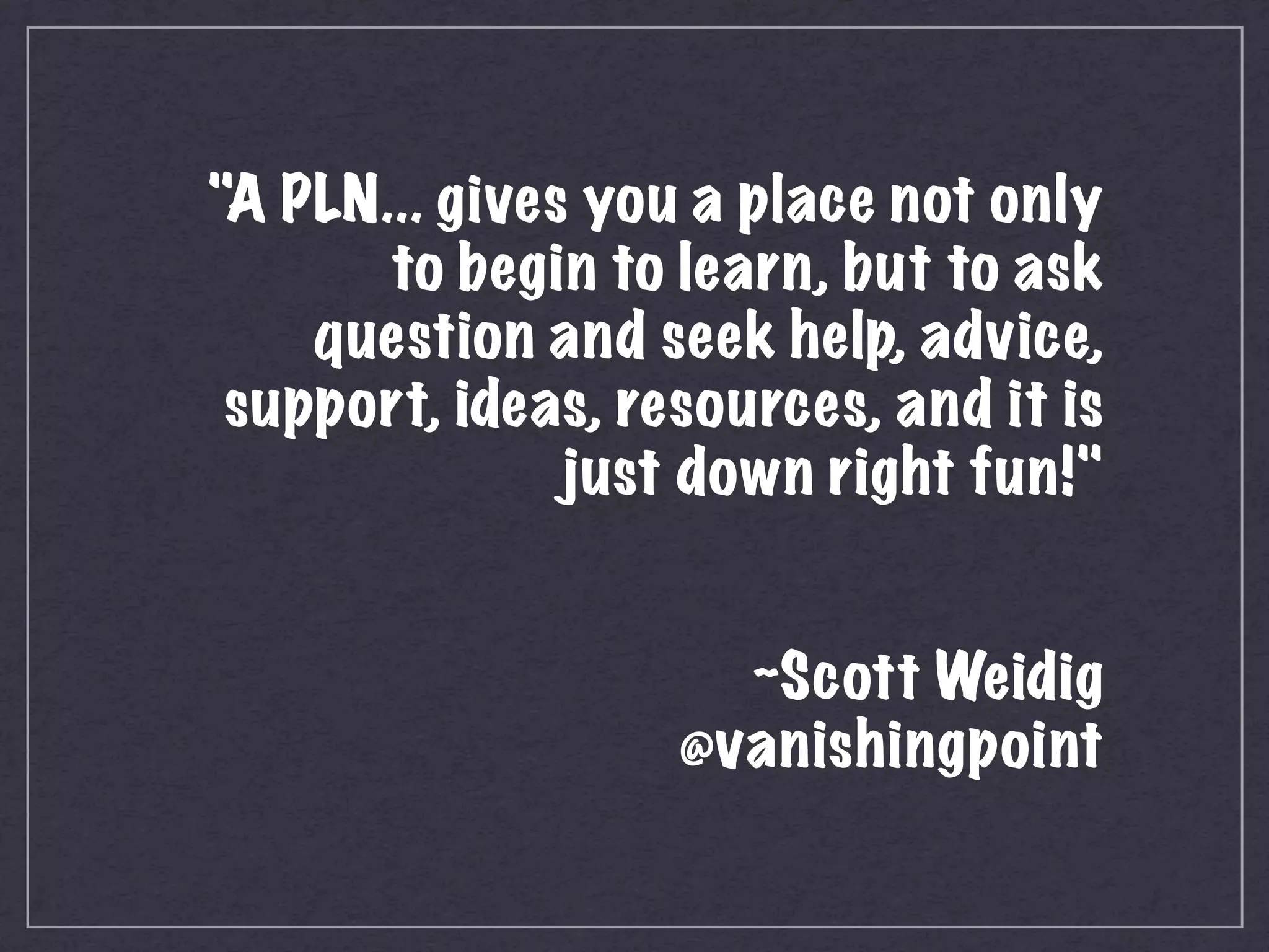 "A PLN... gives you a place not only
           to begin to learn, but to ask
        question and seek help, advice,
     support, ideas, resources, and it is
                   just down right fun!"


                         ~Scott Weidig
                       @vanishingpoint
 
 