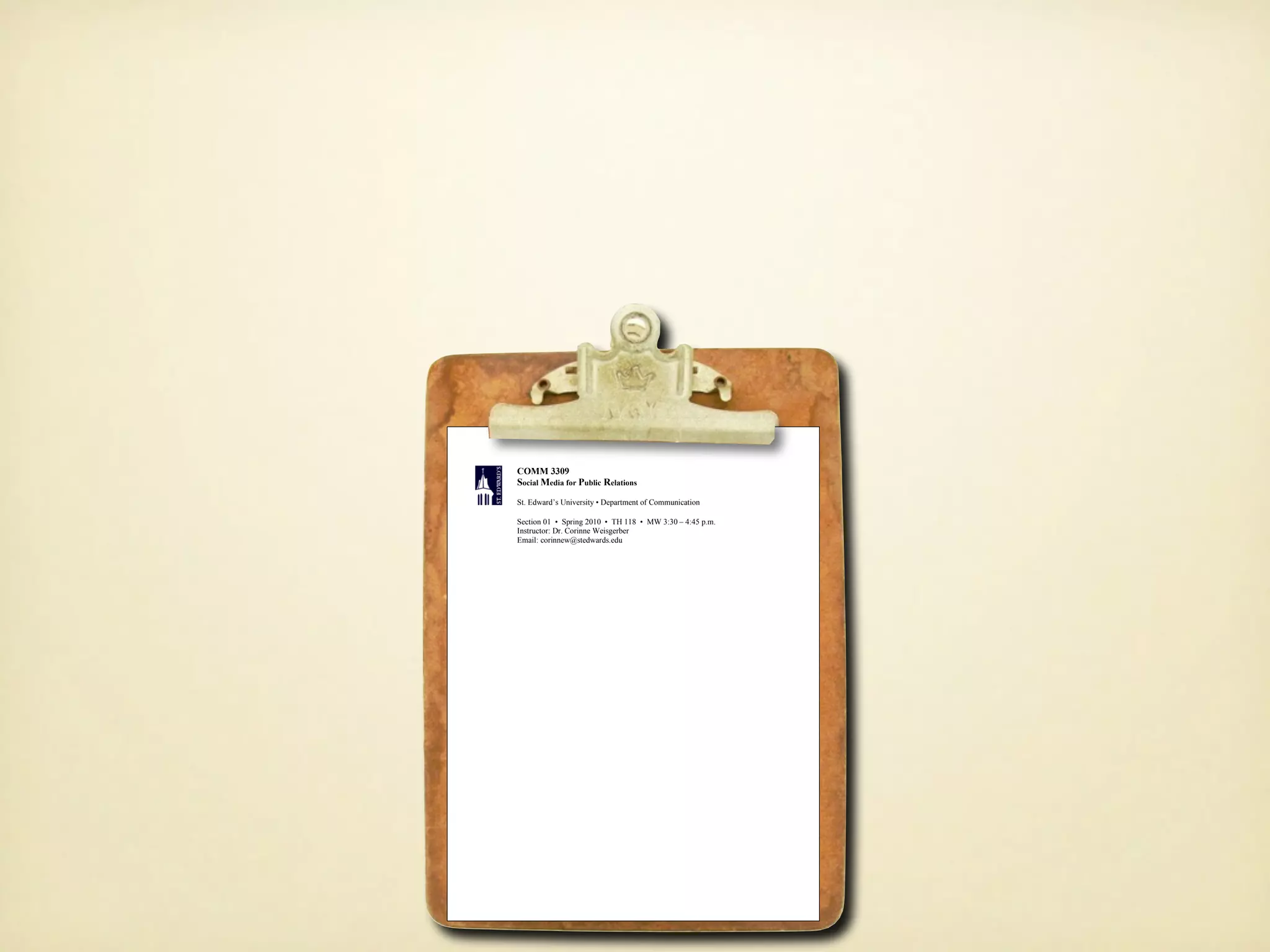 COMM 3309
               Social Media for Public Relations
               St. Edward’s University • Department of Communication

               Section 01 • Spring 2010 • TH 118 • MW 3:30 – 4:45 p.m.
               Instructor: Dr. Corinne Weisgerber
               Email: corinnew@stedwards.edu




COURSE DESCRIPTION
In April 2006, Richard Edelman, CEO of the largest independently owned PR firm in the world,
told an audience of PR professionals that:

      “The media, communications, and marketing landscape in which the public relations industry
     was developed is being knocked down [...] It is the decline of media based on a top-down
     model of communications. In this model, a small group of elites are briefed in advance with
     messages that are too often tightly scripted to brief the national newspaper, broadcast
     networks and newsmagazines. The message is then simplified and communicated to a mass
     audience via advertising or as “earned” editorial. This model is premised on the audience
     being passive receptors for the message [...] In the emerging model, as epitomized by
     YouTube, MySpace, Oh My News and Wikipedia, ordinary people provide content to others.
     Ideas and information are passed virally. This consumer generated content alters the laws of
     control of message. Many are calling this new social and user driven media ‘Web 2.0.’”

COURSE ASSIGNMENTS
                                         SOCIAL MEDIA AUDIT
 * Many thanks to Barbara Nixon from Georgia Southern University. This project is based heavily on her work there.

This assignment gives you an opportunity to learn how to monitor blog and other social media
content in a way that provides similar insight offered by more traditional environmental scanning
methods. Many people will discuss your client or organization and its products/services on their
own Web sites or on social media sites, outside of realm traditional media. Just as it is important for
you to know what the media and your community are saying about your organization and its
products/services, it is important to know what is being said in social media sites like blogs, social
networks, and microblogs.

For this assignment, you will:
   • monitor the online conversation that has occurred about an organization or brand of your
        choosing during the past 4 weeks
   • create a table for your data, and
   • write an analysis of the conversation with suggestions for action.
 