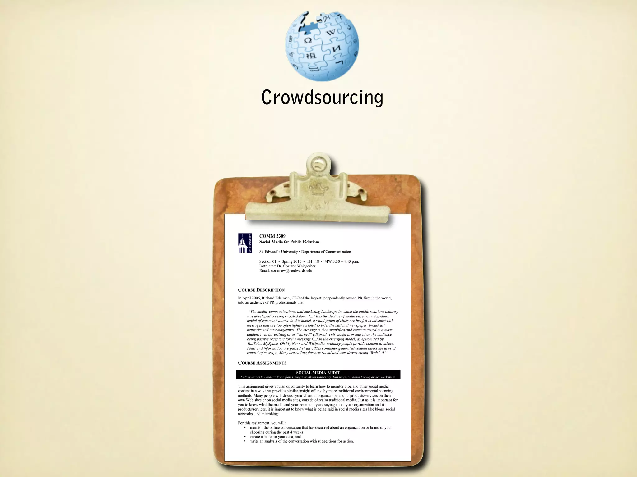 Crowdsourcing




               COMM 3309
               COMM 3309
               Social Media for Public Relations
               Social Media for Public Relations
               St. Edward’s University ••Department of Communication
                St. Edward’s University Department of Communication

               Section 01 •• Spring 2010 •• TH 118 •• MW 3:30 ––4:45 p.m.
                Section 01 Spring 2010 TH 118 MW 3:30 4:45 p.m.
                Instructor: Dr. Corinne Weisgerber
               Instructor: Dr. Corinne Weisgerber
                Email: corinnew@stedwards.edu
               Email: corinnew@stedwards.edu



COURSE DESCRIPTION
COURSE DESCRIPTION
 In April 2006, Richard Edelman, CEO of the largest independently owned PR firm in the world,
In April 2006, Richard Edelman, CEO of the largest independently owned PR firm in the world,
 told an audience of PR professionals that:
told an audience of PR professionals that:
       “The media, communications, and marketing landscape in which the public relations industry
      “The media, communications, and marketing landscape in which the public relations industry
     was developed is being knocked down [...] It is the decline of media based on aatop-down
      was developed is being knocked down [...] It is the decline of media based on top-down
     model of communications. In this model, aasmall group of elites are briefed in advance with
      model of communications. In this model, small group of elites are briefed in advance with
      messages that are too often tightly scripted to brief the national newspaper, broadcast
     messages that are too often tightly scripted to brief the national newspaper, broadcast
     networks and newsmagazines. The message is then simplified and communicated to aamass
      networks and newsmagazines. The message is then simplified and communicated to mass
      audience via advertising or as “earned” editorial. This model is premised on the audience
     audience via advertising or as “earned” editorial. This model is premised on the audience
      being passive receptors for the message [...] In the emerging model, as epitomized by
     being passive receptors for the message [...] In the emerging model, as epitomized by
      YouTube, MySpace, Oh My News and Wikipedia, ordinary people provide content to others.
     YouTube, MySpace, Oh My News and Wikipedia, ordinary people provide content to others.
      Ideas and information are passed virally. This consumer generated content alters the laws of
     Ideas and information are passed virally. This consumer generated content alters the laws of
      control of message. Many are calling this new social and user driven media ‘Web 2.0.’”
     control of message. Many are calling this new social and user driven media ‘Web 2.0.’”

COURSE ASSIGNMENTS
COURSE ASSIGNMENTS
                                          SOCIAL MEDIA AUDIT
                                         SOCIAL MEDIA AUDIT
 **Many thanks to Barbara Nixon from Georgia Southern University. This project is based heavily on her work there.
   Many thanks to Barbara Nixon from Georgia Southern University. This project is based heavily on her work there.

 This assignment gives you an opportunity to learn how to monitor blog and other social media
This assignment gives you an opportunity to learn how to monitor blog and other social media
content in aaway that provides similar insight offered by more traditional environmental scanning
 content in way that provides similar insight offered by more traditional environmental scanning
 methods. Many people will discuss your client or organization and its products/services on their
methods. Many people will discuss your client or organization and its products/services on their
 own Web sites or on social media sites, outside of realm traditional media. Just as it is important for
own Web sites or on social media sites, outside of realm traditional media. Just as it is important for
 you to know what the media and your community are saying about your organization and its
you to know what the media and your community are saying about your organization and its
 products/services, it is important to know what is being said in social media sites like blogs, social
products/services, it is important to know what is being said in social media sites like blogs, social
 networks, and microblogs.
networks, and microblogs.
 For this assignment, you will:
For this assignment, you will:
         monitor the online conversation that has occurred about an organization or brand of your
   •• monitor the online conversation that has occurred about an organization or brand of your
        choosing during the past 44weeks
         choosing during the past weeks
   •• create aatable for your data, and
         create table for your data, and
         write an analysis of the conversation with suggestions for action.
   •• write an analysis of the conversation with suggestions for action.
 