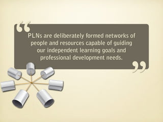 “
PLNs are deliberately formed networks of
                                     “
 people and resources capable of guiding
   our independent learning goals and
    professional development needs.
 