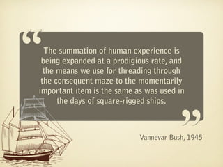 “ The summation of human experience is
 being expanded at a prodigious rate, and
  the means we use for threading through
 the consequent maze to the momentarily
                                       “
important item is the same as was used in
      the days of square-rigged ships.



                            Vannevar Bush, 1945
 