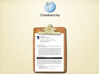 Crowdsourcing




               COMM 3309
               COMM 3309
               Social Media for Public Relations
               Social Media for Public Relations
               St. Edward’s University ••Department of Communication
                St. Edward’s University Department of Communication

               Section 01 •• Spring 2010 •• TH 118 •• MW 3:30 ––4:45 p.m.
                Section 01 Spring 2010 TH 118 MW 3:30 4:45 p.m.
                Instructor: Dr. Corinne Weisgerber
               Instructor: Dr. Corinne Weisgerber
                Email: corinnew@stedwards.edu
               Email: corinnew@stedwards.edu



COURSE DESCRIPTION
COURSE DESCRIPTION
 In April 2006, Richard Edelman, CEO of the largest independently owned PR firm in the world,
In April 2006, Richard Edelman, CEO of the largest independently owned PR firm in the world,
 told an audience of PR professionals that:
told an audience of PR professionals that:
       “The media, communications, and marketing landscape in which the public relations industry
      “The media, communications, and marketing landscape in which the public relations industry
     was developed is being knocked down [...] It is the decline of media based on aatop-down
      was developed is being knocked down [...] It is the decline of media based on top-down
     model of communications. In this model, aasmall group of elites are briefed in advance with
      model of communications. In this model, small group of elites are briefed in advance with
      messages that are too often tightly scripted to brief the national newspaper, broadcast
     messages that are too often tightly scripted to brief the national newspaper, broadcast
     networks and newsmagazines. The message is then simplified and communicated to aamass
      networks and newsmagazines. The message is then simplified and communicated to mass
      audience via advertising or as “earned” editorial. This model is premised on the audience
     audience via advertising or as “earned” editorial. This model is premised on the audience
      being passive receptors for the message [...] In the emerging model, as epitomized by
     being passive receptors for the message [...] In the emerging model, as epitomized by
      YouTube, MySpace, Oh My News and Wikipedia, ordinary people provide content to others.
     YouTube, MySpace, Oh My News and Wikipedia, ordinary people provide content to others.
      Ideas and information are passed virally. This consumer generated content alters the laws of
     Ideas and information are passed virally. This consumer generated content alters the laws of
      control of message. Many are calling this new social and user driven media ‘Web 2.0.’”
     control of message. Many are calling this new social and user driven media ‘Web 2.0.’”

COURSE ASSIGNMENTS
COURSE ASSIGNMENTS
                                          SOCIAL MEDIA AUDIT
                                         SOCIAL MEDIA AUDIT
 **Many thanks to Barbara Nixon from Georgia Southern University. This project is based heavily on her work there.
   Many thanks to Barbara Nixon from Georgia Southern University. This project is based heavily on her work there.

 This assignment gives you an opportunity to learn how to monitor blog and other social media
This assignment gives you an opportunity to learn how to monitor blog and other social media
content in aaway that provides similar insight offered by more traditional environmental scanning
 content in way that provides similar insight offered by more traditional environmental scanning
 methods. Many people will discuss your client or organization and its products/services on their
methods. Many people will discuss your client or organization and its products/services on their
 own Web sites or on social media sites, outside of realm traditional media. Just as it is important for
own Web sites or on social media sites, outside of realm traditional media. Just as it is important for
 you to know what the media and your community are saying about your organization and its
you to know what the media and your community are saying about your organization and its
 products/services, it is important to know what is being said in social media sites like blogs, social
products/services, it is important to know what is being said in social media sites like blogs, social
 networks, and microblogs.
networks, and microblogs.
 For this assignment, you will:
For this assignment, you will:
         monitor the online conversation that has occurred about an organization or brand of your
   •• monitor the online conversation that has occurred about an organization or brand of your
        choosing during the past 44weeks
         choosing during the past weeks
   •• create aatable for your data, and
         create table for your data, and
         write an analysis of the conversation with suggestions for action.
   •• write an analysis of the conversation with suggestions for action.
 