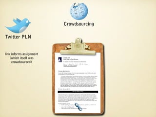 Crowdsourcing

Twitter PLN


link informs assignment
    (which itself was                    COMM 3309
                                         COMM 3309
                                         Social Media for Public Relations
                                         Social Media for Public Relations

     crowdsourced)                       St. Edward’s University ••Department of Communication
                                          St. Edward’s University Department of Communication

                                         Section 01 •• Spring 2010 •• TH 118 •• MW 3:30 ––4:45 p.m.
                                          Section 01 Spring 2010 TH 118 MW 3:30 4:45 p.m.
                                          Instructor: Dr. Corinne Weisgerber
                                         Instructor: Dr. Corinne Weisgerber
                                          Email: corinnew@stedwards.edu
                                         Email: corinnew@stedwards.edu



                          COURSE DESCRIPTION
                          COURSE DESCRIPTION
                           In April 2006, Richard Edelman, CEO of the largest independently owned PR firm in the world,
                          In April 2006, Richard Edelman, CEO of the largest independently owned PR firm in the world,
                           told an audience of PR professionals that:
                          told an audience of PR professionals that:
                                 “The media, communications, and marketing landscape in which the public relations industry
                                “The media, communications, and marketing landscape in which the public relations industry
                               was developed is being knocked down [...] It is the decline of media based on aatop-down
                                was developed is being knocked down [...] It is the decline of media based on top-down
                               model of communications. In this model, aasmall group of elites are briefed in advance with
                                model of communications. In this model, small group of elites are briefed in advance with
                                messages that are too often tightly scripted to brief the national newspaper, broadcast
                               messages that are too often tightly scripted to brief the national newspaper, broadcast
                               networks and newsmagazines. The message is then simplified and communicated to aamass
                                networks and newsmagazines. The message is then simplified and communicated to mass
                                audience via advertising or as “earned” editorial. This model is premised on the audience
                               audience via advertising or as “earned” editorial. This model is premised on the audience
                                being passive receptors for the message [...] In the emerging model, as epitomized by
                               being passive receptors for the message [...] In the emerging model, as epitomized by
                                YouTube, MySpace, Oh My News and Wikipedia, ordinary people provide content to others.
                               YouTube, MySpace, Oh My News and Wikipedia, ordinary people provide content to others.
                                Ideas and information are passed virally. This consumer generated content alters the laws of
                               Ideas and information are passed virally. This consumer generated content alters the laws of
                                control of message. Many are calling this new social and user driven media ‘Web 2.0.’”
                               control of message. Many are calling this new social and user driven media ‘Web 2.0.’”

                          COURSE ASSIGNMENTS
                          COURSE ASSIGNMENTS
                                                                    SOCIAL MEDIA AUDIT
                                                                   SOCIAL MEDIA AUDIT
                           **Many thanks to Barbara Nixon from Georgia Southern University. This project is based heavily on her work there.
                             Many thanks to Barbara Nixon from Georgia Southern University. This project is based heavily on her work there.

                           This assignment gives you an opportunity to learn how to monitor blog and other social media
                          This assignment gives you an opportunity to learn how to monitor blog and other social media
                          content in aaway that provides similar insight offered by more traditional environmental scanning
                           content in way that provides similar insight offered by more traditional environmental scanning
                           methods. Many people will discuss your client or organization and its products/services on their
                          methods. Many people will discuss your client or organization and its products/services on their
                           own Web sites or on social media sites, outside of realm traditional media. Just as it is important for
                          own Web sites or on social media sites, outside of realm traditional media. Just as it is important for
                           you to know what the media and your community are saying about your organization and its
                          you to know what the media and your community are saying about your organization and its
                           products/services, it is important to know what is being said in social media sites like blogs, social
                          products/services, it is important to know what is being said in social media sites like blogs, social
                           networks, and microblogs.
                          networks, and microblogs.
                           For this assignment, you will:
                          For this assignment, you will:
                                   monitor the online conversation that has occurred about an organization or brand of your
                             •• monitor the online conversation that has occurred about an organization or brand of your
                                  choosing during the past 44weeks
                                   choosing during the past weeks
                             •• create aatable for your data, and
                                   create table for your data, and
                                   write an analysis of the conversation with suggestions for action.
                             •• write an analysis of the conversation with suggestions for action.
 