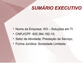 SUMÁRIO EXECUTIVO




    Nome da Empresa: W3 – Soluções em TI

    CNPJ/CPF: 625.364.192-15;

    Setor de Atividade: Prestação de Serviço;

    Forma Jurídica: Sociedade Limitada;
 