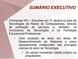 SUMÁRIO EXECUTIVO


    A Empresa W3 – Soluções em TI, atuará na área de
    Tecnologias de Redes de Computadores, através
    da prestação de serviços, e, também, na
    Consultoria de Tecnologias e na Formação
    Educacional Profissional.
       
           Com projeção de atuar em            áreas de
           Desenvolvimento de Sistemas          e como
           representante credenciado das        principais
           marcas do setor de Tecnologia.
             
                Os sócios investiram capital   próprio ou
                empréstimo.
 