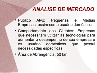 ANALISE DE MERCADO

    Público Alvo: Pequenas e Médias
    Empresas, assim como usuário domésticos;

    Comportamento dos Clientes: Empresas
    que necessitam utilizar as tecnologias para
    aumentar o desempenho de sua empresa e
    os usuário domésticos que possui
    necessidades especificas;

    Área de Abrangência: 50 km;
 