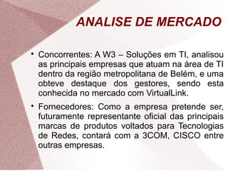 ANALISE DE MERCADO


    Concorrentes: A W3 – Soluções em TI, analisou
    as principais empresas que atuam na área de TI
    dentro da região metropolitana de Belém, e uma
    obteve destaque dos gestores, sendo esta
    conhecida no mercado com VirtualLink.

    Fornecedores: Como a empresa pretende ser,
    futuramente representante oficial das principais
    marcas de produtos voltados para Tecnologias
    de Redes, contará com a 3COM, CISCO entre
    outras empresas.
 