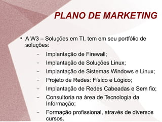PLANO DE MARKETING


    A W3 – Soluções em TI, tem em seu portfólio de
    soluções:
        −   Implantação de Firewall;
        −   Implantação de Soluções Linux;
        −   Implantação de Sistemas Windows e Linux;
        −   Projeto de Redes: Físico e Lógico;
        −   Implantação de Redes Cabeadas e Sem fio;
        −   Consultoria na área de Tecnologia da
            Informação;
        −   Formação profissional, através de diversos
            cursos.
 