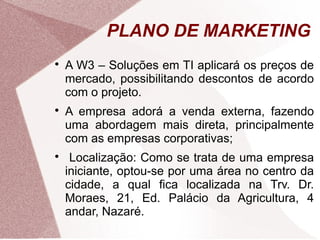 PLANO DE MARKETING

    A W3 – Soluções em TI aplicará os preços de
    mercado, possibilitando descontos de acordo
    com o projeto.

    A empresa adorá a venda externa, fazendo
    uma abordagem mais direta, principalmente
    com as empresas corporativas;

     Localização: Como se trata de uma empresa
    iniciante, optou-se por uma área no centro da
    cidade, a qual fica localizada na Trv. Dr.
    Moraes, 21, Ed. Palácio da Agricultura, 4
    andar, Nazaré.
 
