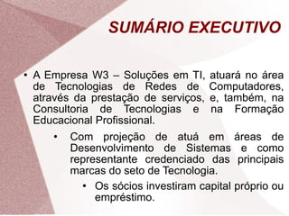 SUMÁRIO EXECUTIVO A Empresa W3 – Soluções em TI, atuará no área de Tecnologias de Redes de Computadores, através da prestação de serviços, e, também, na Consultoria de Tecnologias e na Formação Educacional Profissional. Com projeção de atuá em áreas de Desenvolvimento de Sistemas e como representante credenciado das principais marcas do seto de Tecnologia. Os sócios investiram capital próprio ou empréstimo. 