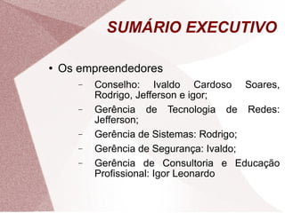 Os empreendedores Conselho: Ivaldo Cardoso Soares, Rodrigo, Jefferson e igor; Gerência de Tecnologia de Redes: Jefferson; Gerência de Sistemas: Rodrigo; Gerência de Segurança: Ivaldo; Gerência de Consultoria e Educação Profissional: Igor Leonardo SUMÁRIO EXECUTIVO 