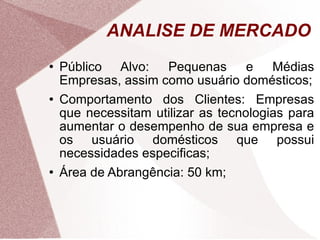 ANALISE DE MERCADO Público Alvo: Pequenas e Médias Empresas, assim como usuário domésticos; Comportamento dos Clientes: Empresas que necessitam utilizar as tecnologias para aumentar o desempenho de sua empresa e os usuário domésticos que possui necessidades especificas; Área de Abrangência: 50 km; 