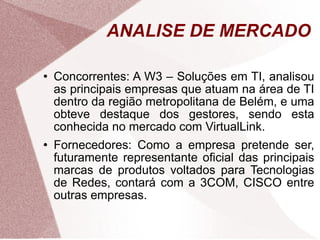 Concorrentes: A W3 – Soluções em TI, analisou as principais empresas que atuam na área de TI dentro da região metropolitana de Belém, e uma obteve destaque dos gestores, sendo esta conhecida no mercado com VirtualLink. Fornecedores: Como a empresa pretende ser, futuramente representante oficial das principais marcas de produtos voltados para Tecnologias de Redes, contará com a 3COM, CISCO entre outras empresas. ANALISE DE MERCADO 