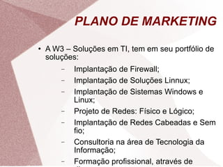 PLANO DE MARKETING A W3 – Soluções em TI, tem em seu portfólio de soluções: Implantação de Firewall; Implantação de Soluções Linnux; Implantação de Sistemas Windows e Linux; Projeto de Redes: Físico e Lógico; Implantação de Redes Cabeadas e Sem fio; Consultoria na área de Tecnologia da Informação; Formação profissional, através de diversos cursos. 