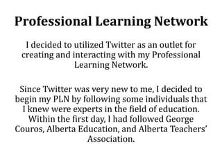 Professional Learning Network
  I decided to utilized Twitter as an outlet for
 creating and interacting with my Professional
               Learning Network.

 Since Twitter was very new to me, I decided to
begin my PLN by following some individuals that
  I knew were experts in the field of education.
    Within the first day, I had followed George
Couros, Alberta Education, and Alberta Teachers’
                    Association.
 
