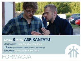 Mamy 3 formy ASPIRANTATU:
Stacjonarny: Piła, Słupsk, Czaplinek
Lokalny (jako metoda towarzyszenia młodzieży)
Zjazdowy: Aleksandrów Kujawski
 