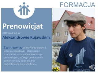 Prenowicjat
odbywa się w
Aleksandrowie Kujawskim.

Czas trwania: od marca do sierpnia
w formie zjazdowej i stacjonarnej
z zamiarem ustanowienia rocznego
prenowicjatu, którego prowadzenie
powierzono by odpowiednio
przygotowanemu współbratu.
 