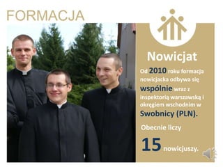 Nowicjat
Od 2010 roku formacja
nowicjacka odbywa się
wspólnie wraz z
inspektorią warszawską i
okręgiem wschodnim w
Swobnicy (PLN).
Obecnie liczy

15      nowicjuszy.
 