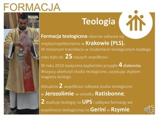 Teologia
Formacja teologiczna obecnie odbywa się
międzyinspektorialnie w Krakowie (PLS).
W minionym trzechleciu w studentacie teologicznym każdego
roku było ok. 25 naszych współbraci.
W roku 2010 święcenia kapłaoskie przyjęło 4 diakonów.
Wszyscy ukooczyli studia teologiczne, uzyskując dyplom
magistra teologii.

Aktualnie 2 współbraci odbywa studia teologiczne
w Jerozolimie w ośrodku Ratisbonne,
2 studiuje teologię na UPS i odbywa formację we
wspólnocie teologicznej na Gerini w Rzymie.
 