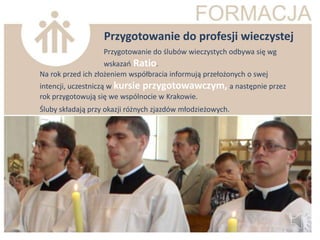 Przygotowanie do profesji wieczystej
                   Przygotowanie do ślubów wieczystych odbywa się wg
                    wskazao Ratio.
Na rok przed ich złożeniem współbracia informują przełożonych o swej
intencji, uczestniczą w kursie przygotowawczym, a następnie przez
rok przygotowują się we wspólnocie w Krakowie.
Śluby składają przy okazji różnych zjazdów młodzieżowych.
 