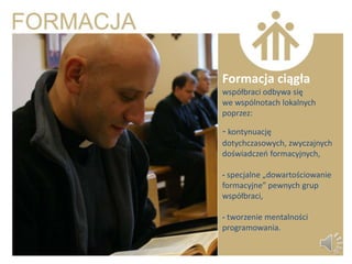 Formacja ciągła
współbraci odbywa się
we wspólnotach lokalnych
poprzez:

- kontynuację
dotychczasowych, zwyczajnych
doświadczeo formacyjnych,

- specjalne „dowartościowanie
formacyjne” pewnych grup
współbraci,

- tworzenie mentalności
programowania.
 
