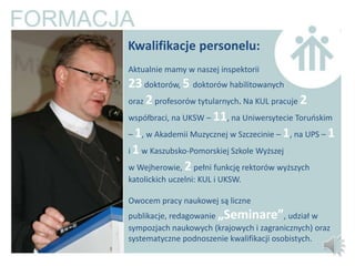 Kwalifikacje personelu:
Aktualnie mamy w naszej inspektorii
23 doktorów, 5 doktorów habilitowanych
oraz 2 profesorów tytularnych. Na KUL pracuje 2
współbraci, na UKSW – 11, na Uniwersytecie Toruoskim
– 1, w Akademii Muzycznej w Szczecinie – 1, na UPS – 1
i 1 w Kaszubsko-Pomorskiej Szkole Wyższej
w Wejherowie, 2 pełni funkcję rektorów wyższych
katolickich uczelni: KUL i UKSW.

Owocem pracy naukowej są liczne
publikacje, redagowanie „Seminare”, udział w
sympozjach naukowych (krajowych i zagranicznych) oraz
systematyczne podnoszenie kwalifikacji osobistych.
 